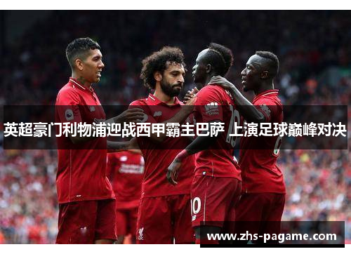 英超豪门利物浦迎战西甲霸主巴萨 上演足球巅峰对决
