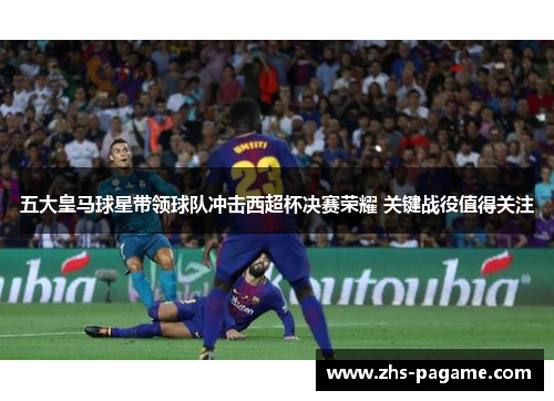 五大皇马球星带领球队冲击西超杯决赛荣耀 关键战役值得关注