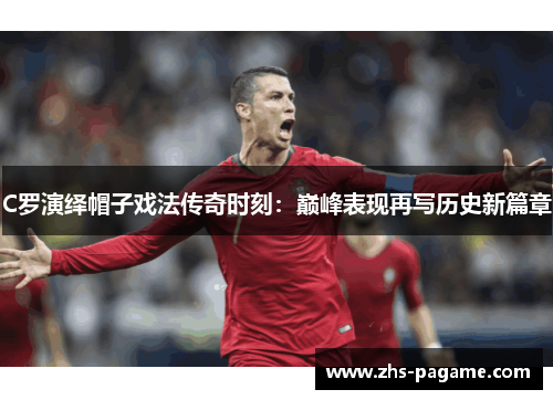 C罗演绎帽子戏法传奇时刻：巅峰表现再写历史新篇章