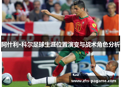 阿什利·科尔足球生涯位置演变与战术角色分析 阿什利·科尔足球生涯位置演变与战术角色分析