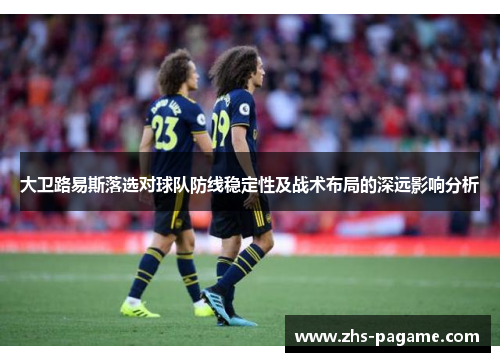 大卫路易斯落选对球队防线稳定性及战术布局的深远影响分析