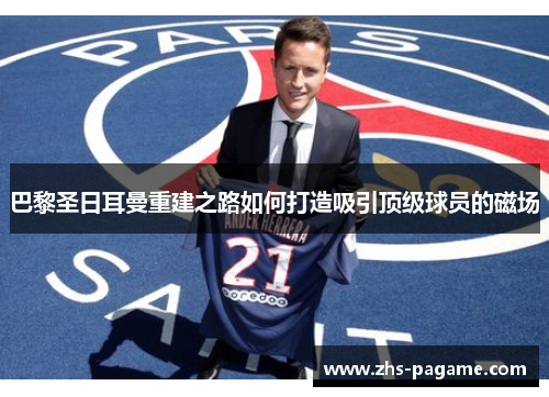 巴黎圣日耳曼重建之路如何打造吸引顶级球员的磁场