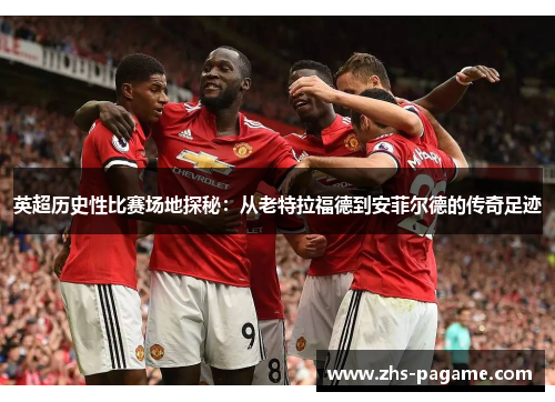英超历史性比赛场地探秘：从老特拉福德到安菲尔德的传奇足迹