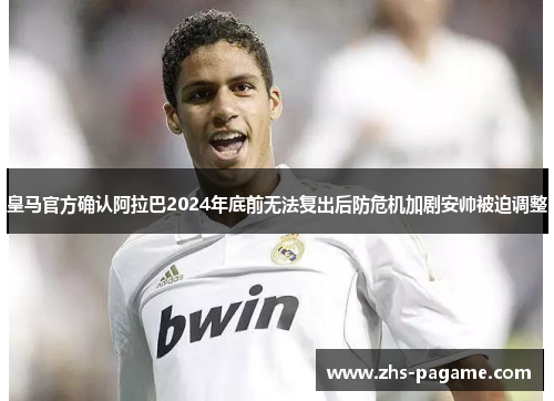 皇马官方确认阿拉巴2024年底前无法复出后防危机加剧安帅被迫调整
