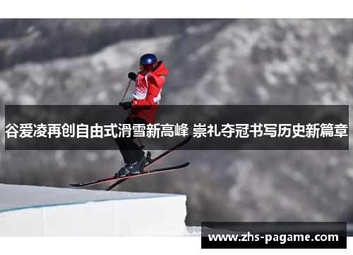 谷爱凌再创自由式滑雪新高峰 崇礼夺冠书写历史新篇章