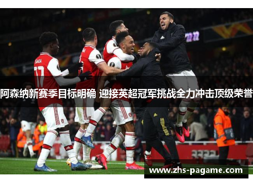阿森纳新赛季目标明确 迎接英超冠军挑战全力冲击顶级荣誉