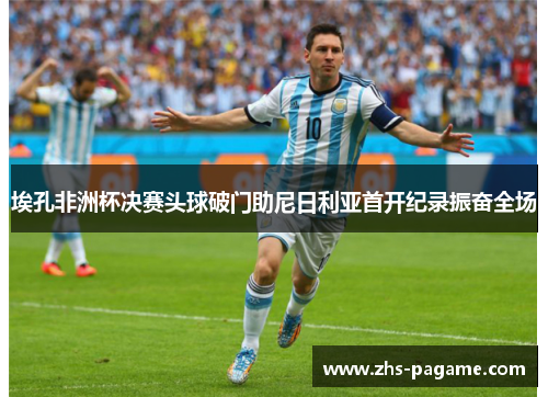 埃孔非洲杯决赛头球破门助尼日利亚首开纪录振奋全场