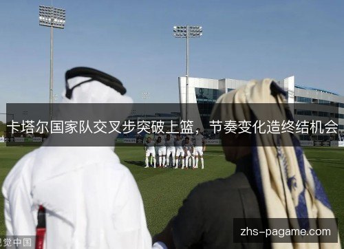 卡塔尔国家队交叉步突破上篮，节奏变化造终结机会