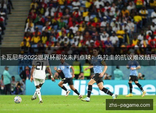 卡瓦尼与2022世界杯那次未判点球:乌拉圭的抗议难改结局 卡瓦尼与2022世界杯那次未判点球:乌拉圭的抗议难改结局