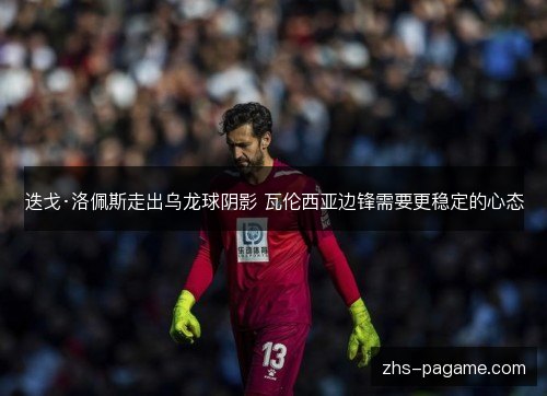 迭戈·洛佩斯走出乌龙球阴影 瓦伦西亚边锋需要更稳定的心态 迭戈·洛佩斯走出乌龙球阴影 瓦伦西亚边锋需要更稳定的心态